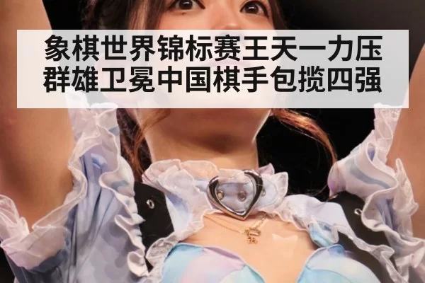 象棋世界锦标赛王天一力压群雄卫冕中国棋手包揽四强