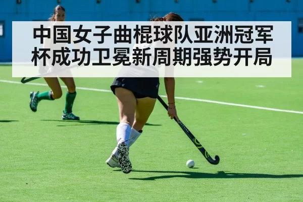 中国女子曲棍球队亚洲冠军杯成功卫冕新周期强势开局