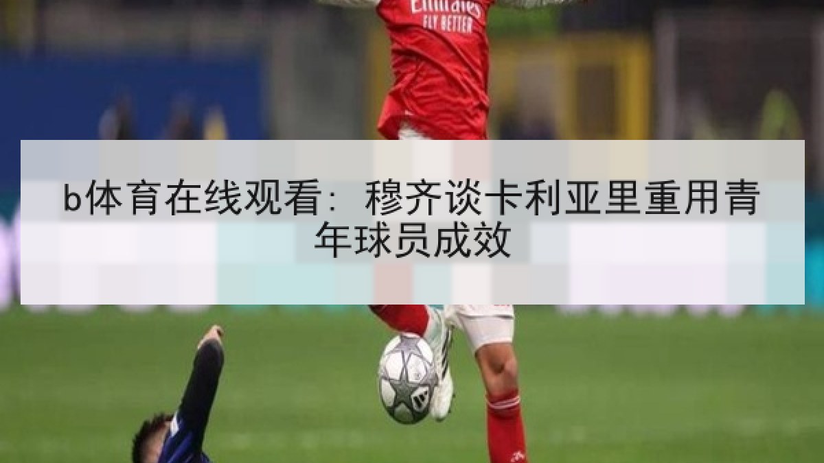 b体育在线观看: 穆齐谈卡利亚里重用青年球员成效