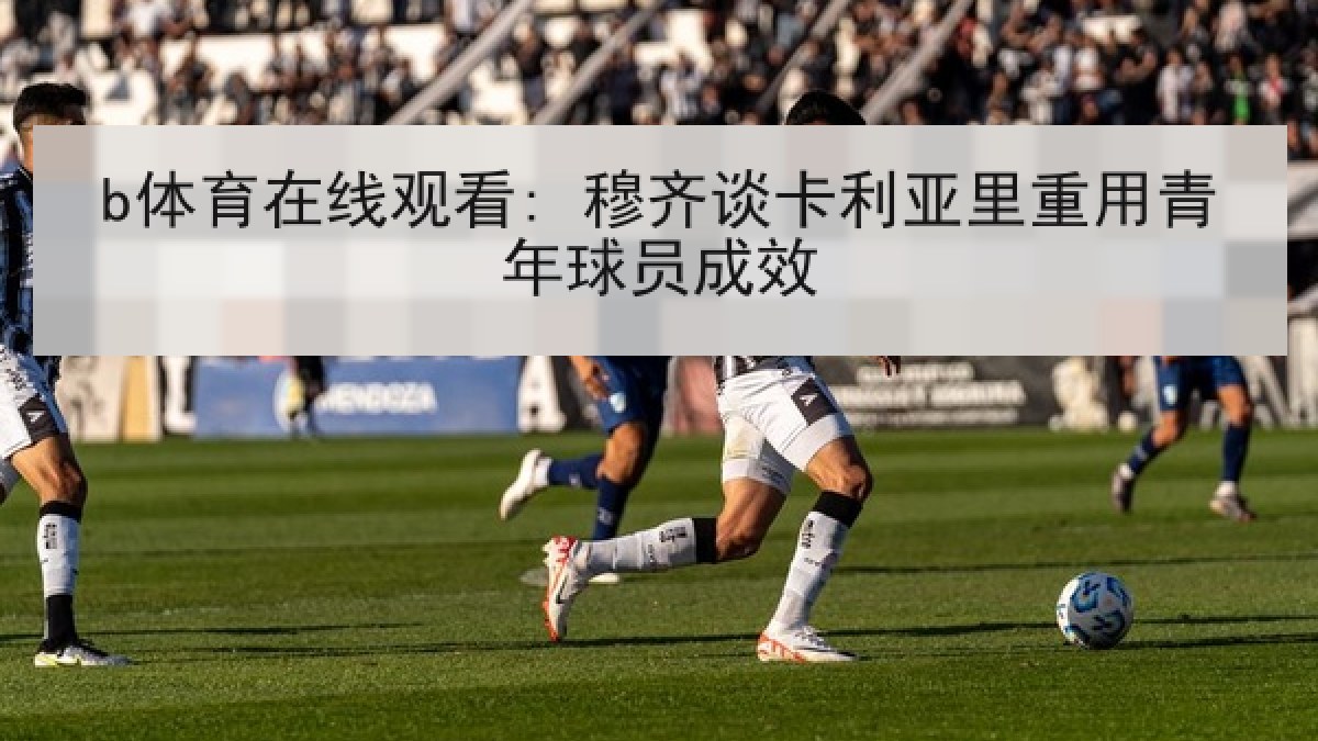 b体育在线观看: 穆齐谈卡利亚里重用青年球员成效